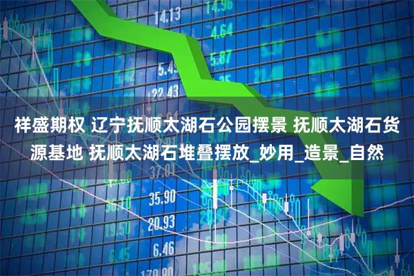 祥盛期权 辽宁抚顺太湖石公园摆景 抚顺太湖石货源基地 抚顺太湖石堆叠摆放_妙用_造景_自然