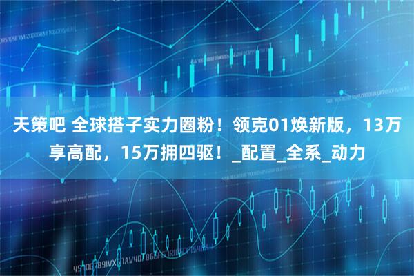 天策吧 全球搭子实力圈粉！领克01焕新版，13万享高配，15万拥四驱！_配置_全系_动力