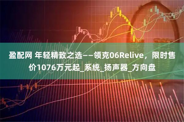 盈配网 年轻精致之选——领克06Relive，限时售价1076万元起_系统_扬声器_方向盘
