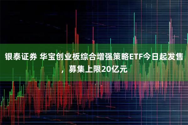 银泰证券 华宝创业板综合增强策略ETF今日起发售，募集上限20亿元