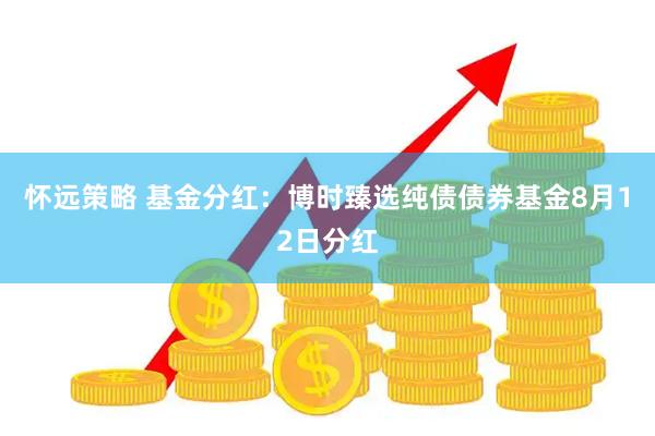 怀远策略 基金分红：博时臻选纯债债券基金8月12日分红