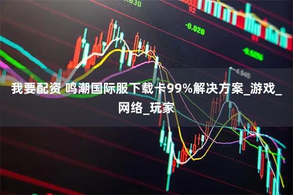 我要配资 鸣潮国际服下载卡99%解决方案_游戏_网络_玩家