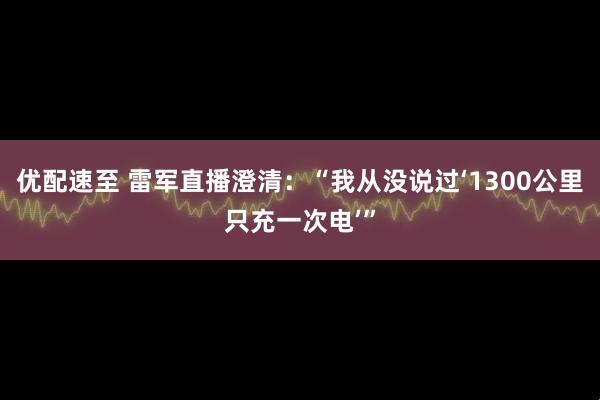 优配速至 雷军直播澄清：“我从没说过‘1300公里只充一次电’”