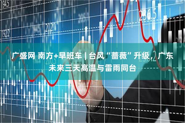 广盛网 南方+早班车 | 台风“蔷薇”升级，广东未来三天高温与雷雨同台