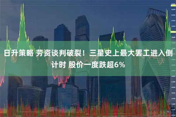 日升策略 劳资谈判破裂！三星史上最大罢工进入倒计时 股价一度跌超6%