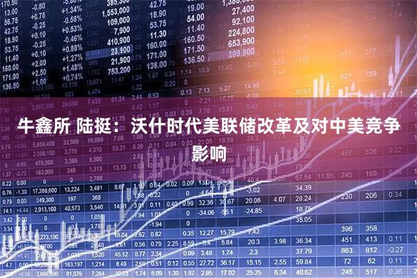 牛鑫所 陆挺：沃什时代美联储改革及对中美竞争影响