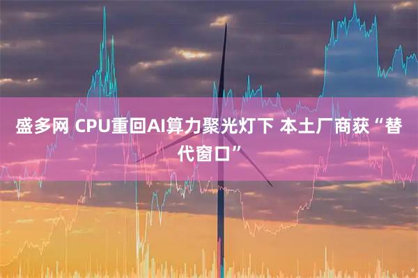 盛多网 CPU重回AI算力聚光灯下 本土厂商获“替代窗口”