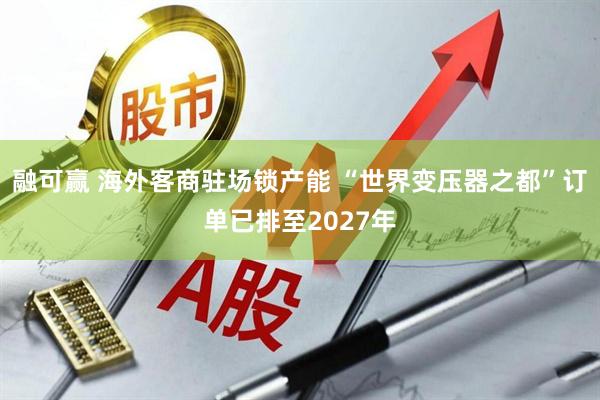 融可赢 海外客商驻场锁产能 “世界变压器之都”订单已排至2027年