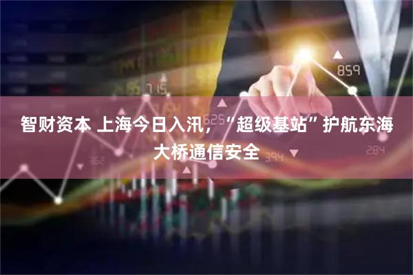 智财资本 上海今日入汛,“超级基站”护航东海大桥通信安全