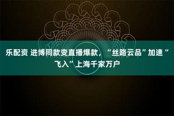 乐配资 进博同款变直播爆款，“丝路云品”加速“飞入”上海千家万户