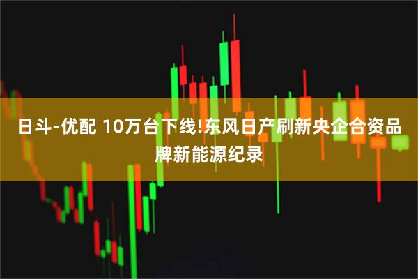 日斗-优配 10万台下线!东风日产刷新央企合资品牌新能源纪录