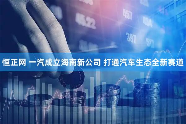 恒正网 一汽成立海南新公司 打通汽车生态全新赛道