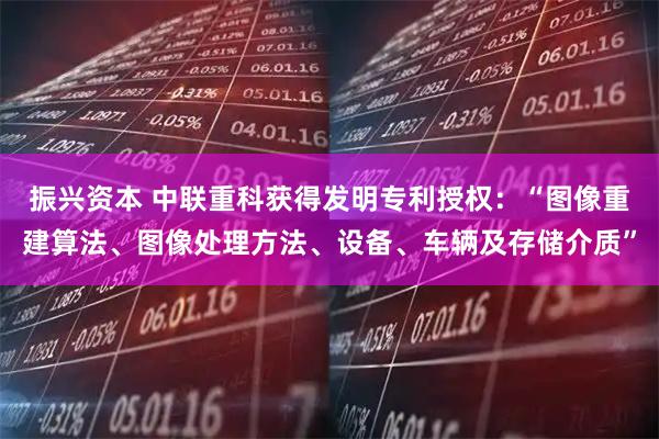 振兴资本 中联重科获得发明专利授权:“图像重建算法、图像处理方法、设备、车辆及存储介质”