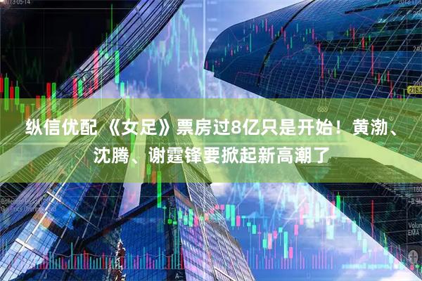 纵信优配 《女足》票房过8亿只是开始！黄渤、沈腾、谢霆锋要掀起新高潮了