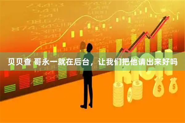 贝贝查 哥永一就在后台，让我们把他请出来好吗